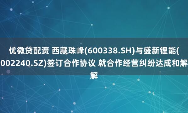 优微贷配资 西藏珠峰(600338.SH)与盛新锂能(002240.SZ)签订合作协议 就合作经营纠纷达成和解