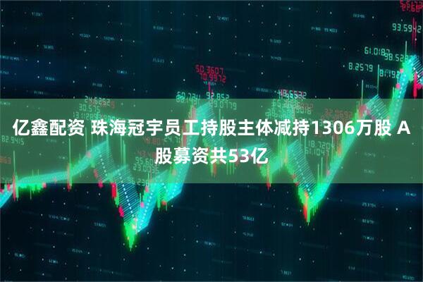 亿鑫配资 珠海冠宇员工持股主体减持1306万股 A股募资共53亿