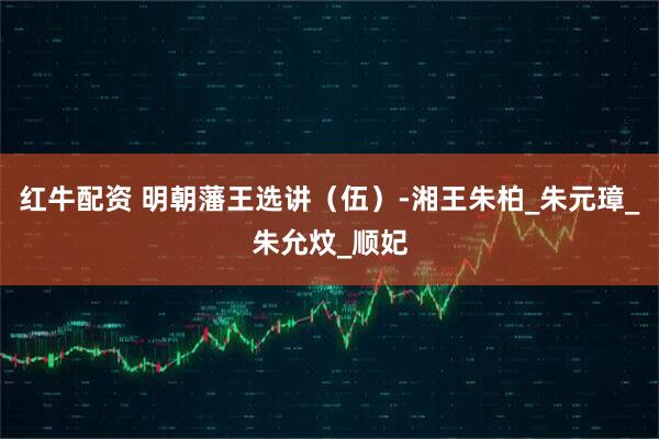 红牛配资 明朝藩王选讲（伍）-湘王朱柏_朱元璋_朱允炆_顺妃