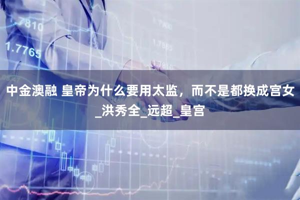 中金澳融 皇帝为什么要用太监，而不是都换成宫女_洪秀全_远超_皇宫