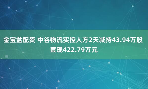 金宝盆配资 中谷物流实控人方2天减持43.94万股 套现422.79万元