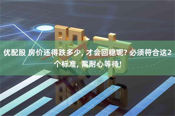 优配股 房价还得跌多少, 才会回稳呢? 必须符合这2个标准, 需耐心等待!