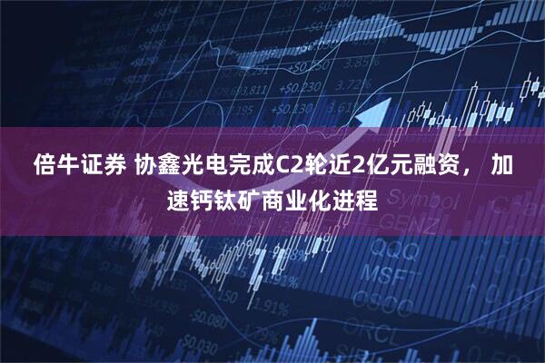 倍牛证券 协鑫光电完成C2轮近2亿元融资， 加速钙钛矿商业化进程