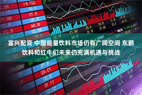 富兴配资 中国能量饮料市场仍有广阔空间 东鹏饮料和红牛们未来仍充满机遇与挑战