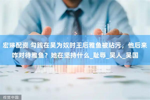 宏琳配资 勾践在吴为奴时王后雅鱼被玷污，他后来咋对待雅鱼？她在坚持什么_耻辱_吴人_吴国
