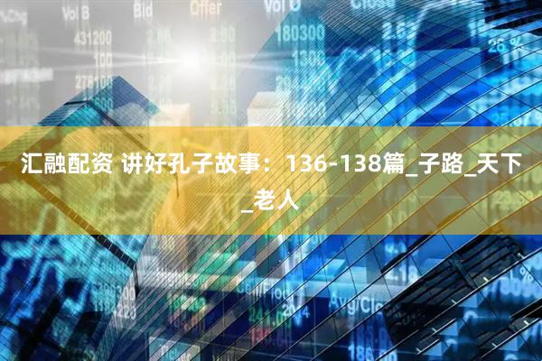 汇融配资 讲好孔子故事：136-138篇_子路_天下_老人