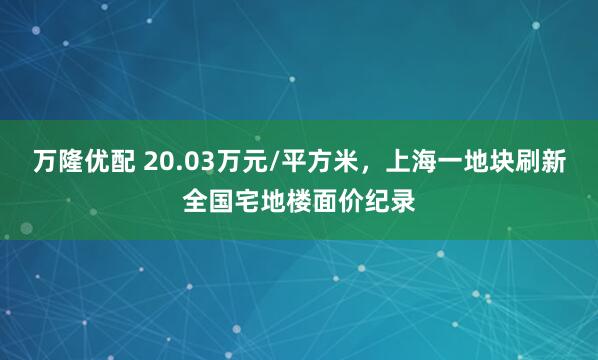 万隆优配 20.03万元/平方米，上海一地块刷新全国宅地楼面价纪录