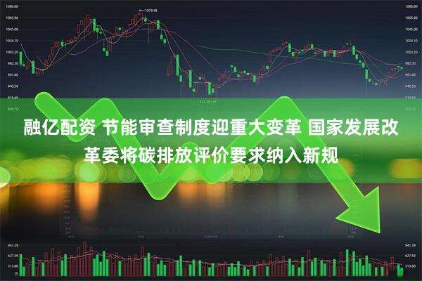 融亿配资 节能审查制度迎重大变革 国家发展改革委将碳排放评价要求纳入新规