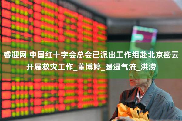 睿迎网 中国红十字会总会已派出工作组赴北京密云开展救灾工作_董博婷_暖湿气流_洪涝
