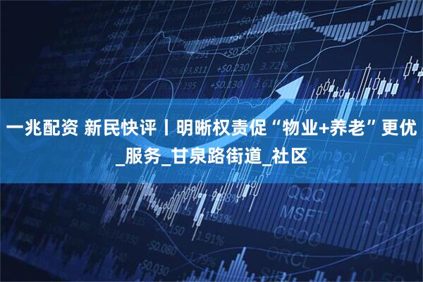 一兆配资 新民快评丨明晰权责促“物业+养老”更优_服务_甘泉路街道_社区