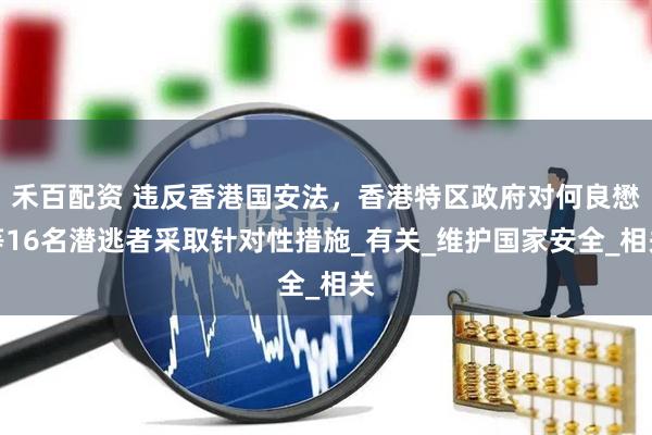 禾百配资 违反香港国安法，香港特区政府对何良懋等16名潜逃者采取针对性措施_有关_维护国家安全_相关