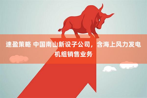速盈策略 中国南山新设子公司，含海上风力发电机组销售业务