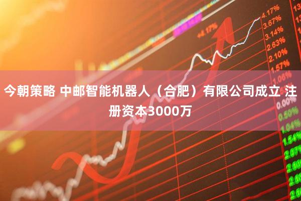 今朝策略 中邮智能机器人（合肥）有限公司成立 注册资本3000万