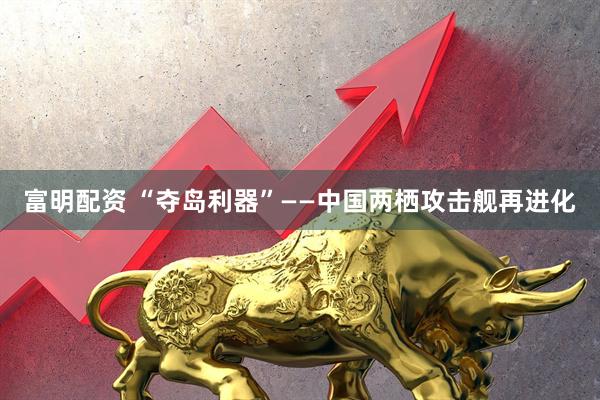 富明配资 “夺岛利器”——中国两栖攻击舰再进化