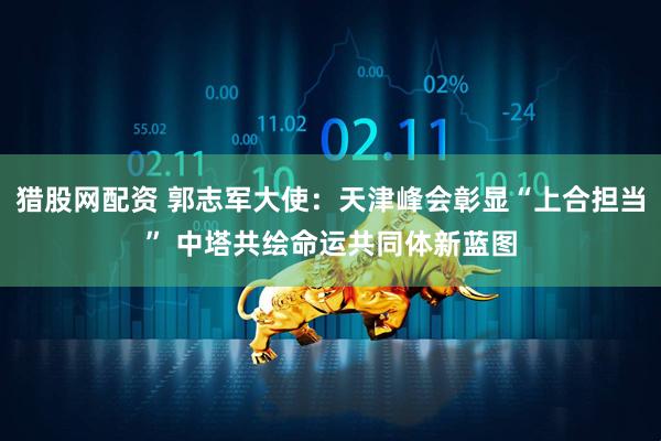 猎股网配资 郭志军大使：天津峰会彰显“上合担当” 中塔共绘命运共同体新蓝图