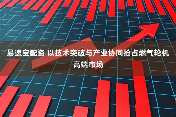 易速宝配资 以技术突破与产业协同抢占燃气轮机高端市场