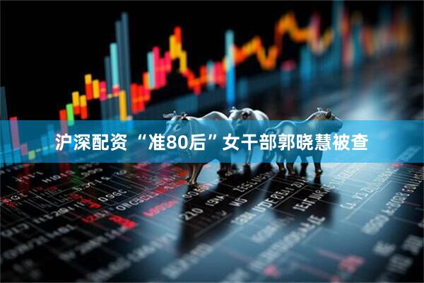 沪深配资 “准80后”女干部郭晓慧被查