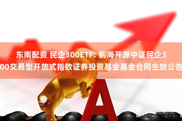 东南配资 民企300ETF: 前海开源中证民企300交易型开放式指数证券投资基金基金合同生效公告