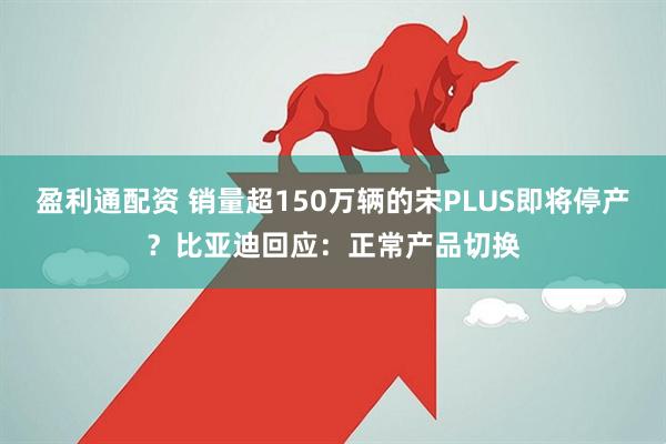 盈利通配资 销量超150万辆的宋PLUS即将停产？比亚迪回应：正常产品切换