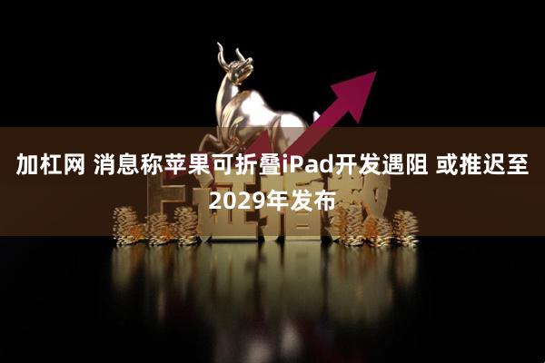 加杠网 消息称苹果可折叠iPad开发遇阻 或推迟至2029年发布