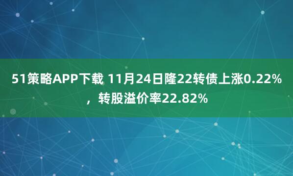 51策略APP下载 11月24日隆22转债上涨0.22%，转股溢价率22.82%