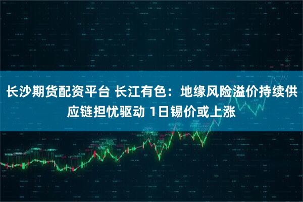 长沙期货配资平台 长江有色：地缘风险溢价持续供应链担忧驱动 1日锡价或上涨