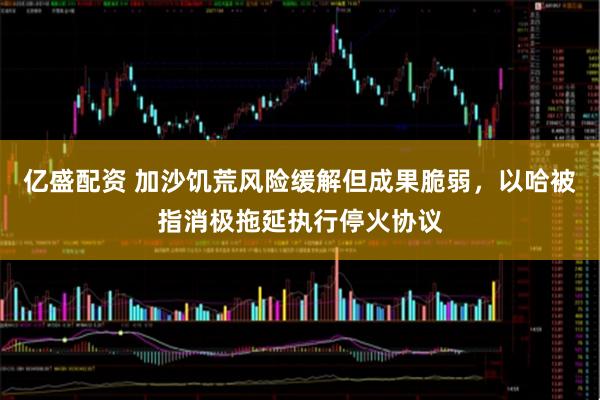 亿盛配资 加沙饥荒风险缓解但成果脆弱,以哈被指消极拖延执行停火协议