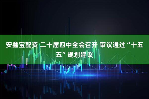 安鑫宝配资 二十届四中全会召开 审议通过“十五五”规划建议