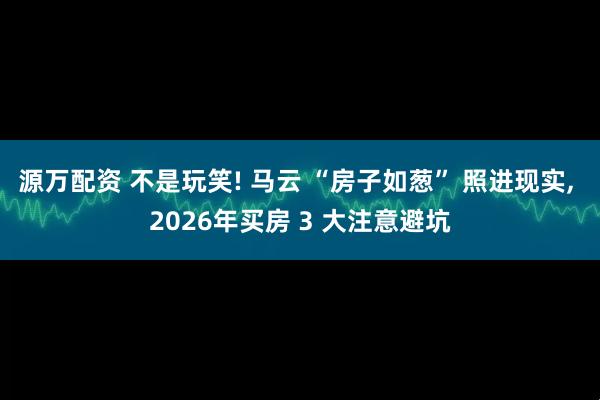 源万配资 不是玩笑! 马云 “房子如葱” 照进现实, 2026年买房 3 大注意避坑