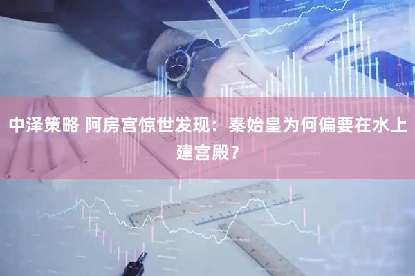中泽策略 阿房宫惊世发现：秦始皇为何偏要在水上建宫殿？